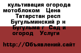 культивация огорода мотоблоком › Цена ­ 350 - Татарстан респ., Бугульминский р-н, Бугульма г. Сад и огород » Услуги   